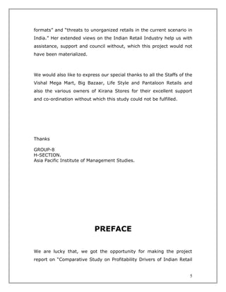 formats” and “threats to unorganized retails in the current scenario in
India.” Her extended views on the Indian Retail Industry help us with
assistance, support and council without, which this project would not
have been materialized.



We would also like to express our special thanks to all the Staffs of the
Vishal Mega Mart, Big Bazaar, Life Style and Pantaloon Retails and
also the various owners of Kirana Stores for their excellent support
and co-ordination without which this study could not be fulfilled.




Thanks

GROUP-8
H-SECTION.
Asia Pacific Institute of Management Studies.




                           PREFACE

We are lucky that, we got the opportunity for making the project
report on “Comparative Study on Profitability Drivers of Indian Retail


                                                                       5
 