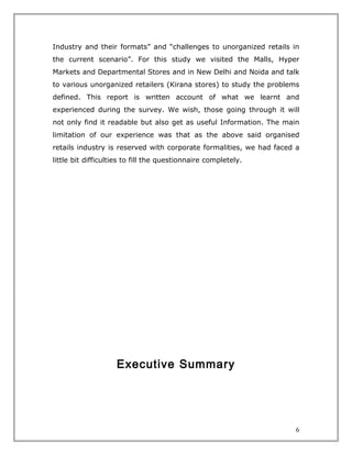 Industry and their formats” and “challenges to unorganized retails in
the current scenario”. For this study we visited the Malls, Hyper
Markets and Departmental Stores and in New Delhi and Noida and talk
to various unorganized retailers (Kirana stores) to study the problems
defined. This report is written account of what we learnt and
experienced during the survey. We wish, those going through it will
not only find it readable but also get as useful Information. The main
limitation of our experience was that as the above said organised
retails industry is reserved with corporate formalities, we had faced a
little bit difficulties to fill the questionnaire completely.




                    Executive Summary




                                                                      6
 