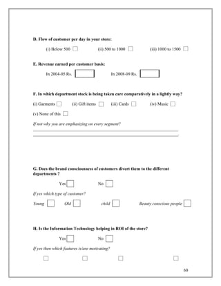 D. Flow of customer per day in your store:

        (i) Below 500                      (ii) 500 to 1000               (iii) 1000 to 1500


E. Revenue earned per customer basis:

        In 2004-05 Rs.                              In 2008-09 Rs.



F. In which department stock is being taken care comparatively in a lightly way?

(i) Garments             (ii) Gift items            (iii) Cards           (iv) Music

(v) None of this

If not why you are emphasizing on every segment?
___________________________________________________________________
___________________________________________________________________.




G. Does the brand consciousness of customers divert them to the different
departments ?

               Yes                         No

If yes which type of customer?

Young              Old                      child                    Beauty conscious people




H. Is the Information Technology helping in ROI of the store?

               Yes                         No

If yes then which features is/are motivating?




                                                                                               60
 