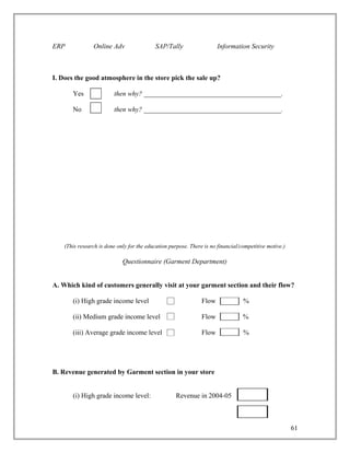 ERP             Online Adv                 SAP/Tally                   Information Security



I. Does the good atmosphere in the store pick the sale up?

       Yes               then why? ________________________________________.

       No                then why? ________________________________________.




    (This research is done only for the education purpose. There is no financial/competitive motive.)

                             Questionnaire (Garment Department)


A. Which kind of customers generally visit at your garment section and their flow?

       (i) High grade income level                              Flow              %

       (ii) Medium grade income level                           Flow              %

       (iii) Average grade income level                         Flow              %




B. Revenue generated by Garment section in your store


       (i) High grade income level:                  Revenue in 2004-05



                                                                                                        61
 