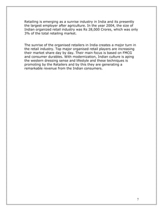Retailing is emerging as a sunrise industry in India and its presently
the largest employer after agriculture. In the year 2004, the size of
Indian organized retail industry was Rs 28,000 Crores, which was only
3% of the total retailing market.


The sunrise of the organised retailers in India creates a major turn in
the retail industry. Top major organised retail players are increasing
their market share day by day. Their main focus is based on FMCG
and consumer durables. With modernization, Indian culture is aping
the western dressing sense and lifestyle and these techniques is
promoting by the Retailers and by this they are generating a
remarkable revenue from the Indian consumers.




                                                                          7
 