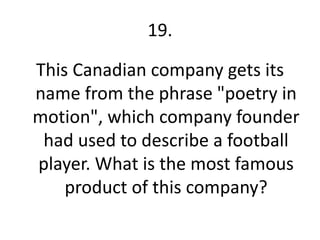 19.

This Canadian company gets its
name from the phrase "poetry in
motion", which company founder
 had used to describe a football
player. What is the most famous
    product of this company?
 