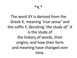 *4.*
  The word XY is derived from the
  Greek X, meaning ’true sense’ and
the suffix Y, denoting ’the study of’. It
             is the study of
      the history of words, their
     origins, and how their form
   and meaning have changed over
                  time.
 
