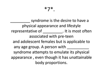 *7*.
_________ syndrome is the desire to have a
      physical appearance and lifestyle
representative of _________. It is most often
          associated with pre-teen
 and adolescent females but is applicable to
  any age group. A person with __________
 syndrome attempts to emulate its physical
appearance , even though it has unattainable
             body proportions.
 