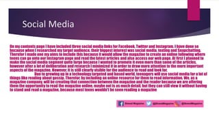Social Media
On my contents page I have included three social media links for Facebook, Twitter and Instagram. I have done so
because when I researched my target audience, their biggest interest was social media, texting and Snapchatting.
Therefor I made one my aims to include this because it would allow the magazine to create an online following where
teens can go onto our Instagram page and read the latest articles and also access our web page. At first I planned to
make the social media segment quite large because I wanted to promote it even more than some of the articles,
however after a lot of deliberation and research I minimized it in order to draw more attention to the more important
aspects of the magazine. However, it is still clearly visible for the audience to read and look for.
Due to growing up in a technology targeted and based world, teenagers will use social media for a lot of
things like reading about gossip. Therefor, by including an online resource for them to read information. We, as a
magazine company, will be creating that connection between the magazine and the reader because we are offering
them the opportunity to read the magazine online, maybe not is as much detail, but they can still view it without having
to stand and read a magazine, because most teens wouldn't be seen reading a magazine
 