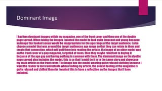 Dominant Image
I had two dominant images within my magazine, one of the front cover and then one of the double
page spread. When taking the images I wanted the model to look quite innocent and young because
an image that looked sexual would be inappropriate for the age range of the target audience. I also
choose a model that was around the target audiences age range so that they can relate to them and
create that connection, which will pull them into reading the article. If a image of an older model was
on the front cover of a pop magazine, targeted at teens, then they maybe reluctant to buying it
because of the age gap and having nothing in common with them. The dominant image on the double
page spread also includes the model, this is so that I could tie it in to the same story and showcase
my main article on the front cover. The image has the model wearing quite relaxed clothing because I
want the reader to feel comfortable when reading my article, the overall feeling of the magazine is
quite relaxed and chilled therefor I wanted this to have a reflection on the images that I have
included.
 