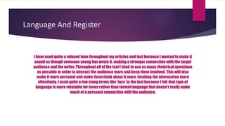 Language And Register
I have used quite a relaxed tone throughout my articles and text because I wanted to make it
sound as though someone young has wrote it, making a stronger connection with the target
audience and the writer. Throughout all of the text I tried to use as many rhetorical questions
as possible in order to interact the audience more and keep them involved. This will also
make it more personal and make them think about it more, intaking the information more
effectively. I used quite a few slang terms like ‘lass’ in the text because I felt that type of
language is more relatable for teens rather than formal language that doesn't really make
much of a personal connection with the audience.
 