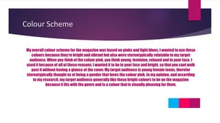 Colour Scheme
My overall colour scheme for the magazine was based on pinks and light blues. I wanted to use these
colours because they’re bright and vibrant but also were stereotypically relatable to my target
audience. When you think of the colour pink, you think young, feminine, relaxed and in your face. I
used it because of all of these reasons, I wanted it to be in your face and bright, so that you cant walk
past it without having a glance at the cover. My target audience is young female teens, therefor
stereotypically thought as of being a gender that loves the colour pink. In my opinion, and according
to my research, my target audience generally like these bright colours to be on the magazine
because it fits with the genre and is a colour that is visually pleasing for them.
 