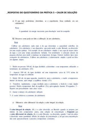 RESPOSTAS DO QUESTIONÁRIO DA PRÁTICA 5 – CALOR DE SOLUÇÃO
a) O que mais poderíamos determinar, se o experimento fosse realizado em um
calorímetro?
Resp
A quantidade de energia necessária para dissolução total do comprido
b) Descreva como pode ser feita a calibração de um calorímetro.
Resp
Calibrar um calorímetro nada mais é do que determinar a capacidade calorífica do
calorímetro .Um calorímetro é um dispositivo que pode medir o calor liberado ou absorvido
em uma reação química. Um exemplo de um calorímetro simples é um copo de isopor cheio
de água e com uma tampa parcialmente fechada. Um termômetro é colocado através da
pequena abertura para medir a mudança na temperatura da água. Existem também tipos mais
avançados de calorímetros. Calibrar um calorímetro é relativamente simples e pode ser feito
em algumas etapas.
1 – Medir em proveta 100 mL da água destilada e determinar a sua temperatura utilizando o
termômetro do calorímetro (T2)
2 – Aquecer 500 mL de água destilada até uma temperatura cerca de 15ºC acima da
temperatura da água no ambiente
3 – Medir 100 mL da água aquecida, transferi-la para o calorímetro, e medir a temperatura
interior do mesmo, após atingir o equilíbrio térmico (T1).
4 – Transferir, rapidamente, a água destilada para o calorímetro e fechá-lo o mais rápido
possível. Medir a temperatura final de equilíbrio (Te), após agitação durante 30 segundos. 5 –
Repetir este procedimento mais cinco vezes.
6 – Anotar o número do calorímetro utilizado
7-. E assim obtém-se a constante do calorímetro
c) Diferencie calor diferencial de solução e calor integral de solução.
Resp
O calor integral de solução, ∆H, é o calor absorvido ou liberado quando se prepara, por
mistura de dois componentes puros, uma solução de concentração c. Enquanto que
o calor diferencial de solução, ∆h, é o calor liberado, ou absorvido, quando 1 mol de soluto
é dissolvido numa quantidade infinita de solução de concentração c, tal que esta concentração
não varie apreciavelmente à pressão e temperatura constantes.
 
