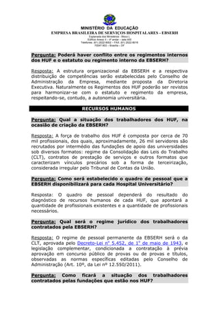 MINISTÉRIO DA EDUCAÇÃO
EMPRESA BRASILEIRA DE SERVIÇOS HOSPITALARES - EBSERH
Esplanada dos Ministérios - Bloco L
Edifício Anexo II – 4º andar – sala 400
Telefones: (61) 2022-8002 – FAX: (61) 2022-8016
70047-903 – Brasília – DF

Pergunta: Poderá haver conflito entre os regimentos internos
dos HUF e o estatuto ou regimento interno da EBSERH?
Resposta: A estrutura organizacional da EBSERH e a respectiva
distribuição de competências serão estabelecidas pelo Conselho de
Administração da Empresa, mediante proposta da Diretoria
Executiva. Naturalmente os Regimentos dos HUF poderão ser revistos
para harmonizar-se com o estatuto e regimento da empresa,
respeitando-se, contudo, a autonomia universitária.
RECURSOS HUMANOS
Pergunta: Qual a situação dos trabalhadores dos HUF, na
ocasião de criação da EBSERH?
Resposta: A força de trabalho dos HUF é composta por cerca de 70
mil profissionais, dos quais, aproximadamente, 26 mil servidores são
recrutados por intermédio das fundações de apoio das universidades
sob diversos formatos: regime da Consolidação das Leis do Trabalho
(CLT), contratos de prestação de serviços e outros formatos que
caracterizam vínculos precários sob a forma de terceirização,
considerada irregular pelo Tribunal de Contas da União.
Pergunta: Como será estabelecido o quadro de pessoal que a
EBSERH disponibilizará para cada Hospital Universitário?
Resposta: O quadro de pessoal dependerá do resultado do
diagnóstico de recursos humanos de cada HUF, que apontará a
quantidade de profissionais existentes e a quantidade de profissionais
necessários.
Pergunta: Qual será o regime jurídico dos trabalhadores
contratados pela EBSERH?
Resposta: O regime de pessoal permanente da EBSERH será o da
CLT, aprovada pelo Decreto-Lei no 5.452, de 1o de maio de 1943, e
legislação complementar, condicionada a contratação à prévia
aprovação em concurso público de provas ou de provas e títulos,
observadas as normas específicas editadas pelo Conselho de
Administração (Art. 10º, da Lei nº 12.550/2011).
Pergunta: Como ficará a situação dos trabalhadores
contratados pelas fundações que estão nos HUF?

 