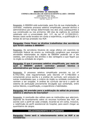 MINISTÉRIO DA EDUCAÇÃO
EMPRESA BRASILEIRA DE SERVIÇOS HOSPITALARES - EBSERH
Esplanada dos Ministérios - Bloco L
Edifício Anexo II – 4º andar – sala 400
Telefones: (61) 2022-8002 – FAX: (61) 2022-8016
70047-903 – Brasília – DF

Resposta: A EBSERH está autorizada, para fins de sua implantação, a
contratar, mediante processo seletivo simplificado, pessoal técnico e
administrativo por tempo determinado nos dois anos subsequentes à
sua constituição ou nos primeiros 180 dias da vigência do contrato
celebrado com a universidade (Art. 11º, da Lei nº 12.550/2011).
Nesses casos serão levados em conta a experiência, a qualificação e o
tempo de serviço prestado nos HUF.
Pergunta: Como ficam os direitos trabalhistas dos servidores
que forem cedidos à EBSERH?
Resposta: Os servidores titulares de cargo efetivo em exercício na
instituição federal de ensino ou instituição congênere que exerçam
atividades relacionadas ao objeto da EBSERH poderão ser a ela
cedidos, sem prejuízo dos direitos e das vantagens a que façam jus
no órgão ou entidade de origem.
Pergunta: O que é processo seletivo simplificado, por meio do
qual a EBSERH poderá contratar pessoal técnico e
administrativo por tempo determinado?
Resposta: O processo seletivo simplificado previsto na Lei nº
8.745/1993, está regulamentado pelo Decreto nº 4.748/2003 e
compreende prova escrita e a análise de currículo, sem prejuízo de
outras modalidades que, a critério do órgão ou entidade contratante,
venham a ser exigidas. A análise do currículo dar-se-á a partir de
sistema de pontuação previamente divulgado que contemple, entre
outros fatores, a qualificação, a experiência e habilidades.
Pergunta: Há previsão para a publicação do edital de processo
seletivo e abertura de inscrições?
Resposta: A conclusão dos editais para as instituições que aderirem,
depende do levantamento sobre os recursos humanos dos HUF, de
acordo com o perfil de cada unidade, levando-se em conta, inclusive,
a redefinição do perfil assistencial do hospital, para assim chegar ao
quantitativo de cargos.
RELACIONAMENTO E ORÇAMENTO
Pergunta: Como será o relacionamento entre os HUF e os
ministérios:

 