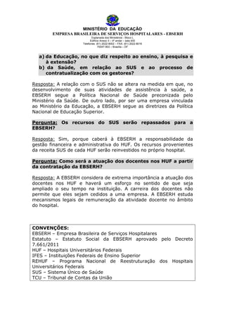 MINISTÉRIO DA EDUCAÇÃO
EMPRESA BRASILEIRA DE SERVIÇOS HOSPITALARES - EBSERH
Esplanada dos Ministérios - Bloco L
Edifício Anexo II – 4º andar – sala 400
Telefones: (61) 2022-8002 – FAX: (61) 2022-8016
70047-903 – Brasília – DF

a) da Educação, no que diz respeito ao ensino, à pesquisa e
à extensão?
b) da Saúde, em relação ao SUS e ao processo de
contratualização com os gestores?
Resposta: A relação com o SUS não se altera na medida em que, no
desenvolvimento de suas atividades de assistência à saúde, a
EBSERH segue a Política Nacional de Saúde preconizada pelo
Ministério da Saúde. De outro lado, por ser uma empresa vinculada
ao Ministério da Educação, a EBSERH segue as diretrizes da Política
Nacional de Educação Superior.
Pergunta: Os recursos do SUS serão repassados para a
EBSERH?
Resposta: Sim, porque caberá à EBSERH a responsabilidade da
gestão financeira e administrativa do HUF. Os recursos provenientes
da receita SUS de cada HUF serão reinvestidos no próprio hospital.
Pergunta: Como será a atuação dos docentes nos HUF a partir
da contratação da EBSERH?
Resposta: A EBSERH considera de extrema importância a atuação dos
docentes nos HUF e haverá um esforço no sentido de que seja
ampliado o seu tempo na instituição. A carreira dos docentes não
permite que eles sejam cedidos a uma empresa. A EBSERH estuda
mecanismos legais de remuneração da atividade docente no âmbito
do hospital.

CONVENÇÕES:
EBSERH – Empresa Brasileira de Serviços Hospitalares
Estatuto – Estatuto Social da EBSERH aprovado pelo Decreto
7.661/2011
HUF – Hospitais Universitários Federais
IFES – Instituições Federais de Ensino Superior
REHUF – Programa Nacional de Reestruturação dos Hospitais
Universitários Federais
SUS – Sistema Único de Saúde
TCU – Tribunal de Contas da União

 
