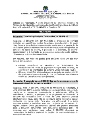 MINISTÉRIO DA EDUCAÇÃO
EMPRESA BRASILEIRA DE SERVIÇOS HOSPITALARES - EBSERH
Esplanada dos Ministérios - Bloco L
Edifício Anexo II – 4º andar – sala 400
Telefones: (61) 2022-8002 – FAX: (61) 2022-8016
70047-903 – Brasília – DF

estados da Federação. A sede provisória da empresa funciona no
Ministério da Educação, na Esplanada dos Ministérios, Bloco L, Edifício
Anexo II, sala 412, CEP 70.047-900 – Brasília – DF.
OBJETIVOS
Pergunta: Quais as principais finalidades da EBSERH?
Resposta: A EBSERH tem por finalidade a prestação de serviços
gratuitos de assistência médico-hospitalar, ambulatorial e de apoio
diagnóstico e terapêutico à comunidade, assim como a prestação às
instituições públicas federais de ensino ou instituições congêneres de
serviços de apoio ao ensino, à pesquisa e à extensão, ao ensinoaprendizagem e à formação de pessoas no campo da saúde pública,
observada a autonomia universitária.
Em resumo, por meio da gestão pela EBSERH, cada um dos HUF
deverá ser capaz de:
Prestar assistência de excelência no atendimento às
necessidades de saúde da população na qual está inserido, de
acordo com as orientações do Sistema Único de Saúde (SUS);
Oferecer condições adequadas para a geração de conhecimento
de qualidade e para a formação dos profissionais dos diversos
cursos da universidade a que pertence.
Pergunta: É verdade que a EBSERH faz parte de um projeto do
Governo Federal de privatizar os HUF?
Resposta: Não. A EBSERH, vinculada ao Ministério da Educação, é
uma empresa 100% pública, totalmente comprometida com o SUS,
mantendo a autonomia universitária e priorizando, além da
assistência, o ensino, a pesquisa e os programas de extensão. A
EBSERH foi concebida sob a ótica de uma empresa pública
absolutamente nova, pois não se configura como nenhuma estatal
conhecida em nosso país. Para citar um diferencial, é a única
empresa estatal a trabalhar com um conjunto de servidores do
regime jurídico único (estatutários) cedidos em grande amplitude
para a EBSERH, convivendo com servidores celetistas (CLT) na
empresa, com vantagens para todos. A EBSERH observará as
orientações da Política Nacional de Saúde, de responsabilidade do
Ministério da Saúde.

 