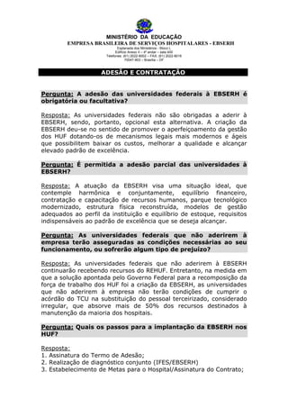MINISTÉRIO DA EDUCAÇÃO
EMPRESA BRASILEIRA DE SERVIÇOS HOSPITALARES - EBSERH
Esplanada dos Ministérios - Bloco L
Edifício Anexo II – 4º andar – sala 400
Telefones: (61) 2022-8002 – FAX: (61) 2022-8016
70047-903 – Brasília – DF

ADESÃO E CONTRATAÇÃO
Pergunta: A adesão das universidades federais à EBSERH é
obrigatória ou facultativa?
Resposta: As universidades federais não são obrigadas a aderir à
EBSERH, sendo, portanto, opcional esta alternativa. A criação da
EBSERH deu-se no sentido de promover o aperfeiçoamento da gestão
dos HUF dotando-os de mecanismos legais mais modernos e ágeis
que possibilitem baixar os custos, melhorar a qualidade e alcançar
elevado padrão de excelência.
Pergunta: É permitida a adesão parcial das universidades à
EBSERH?
Resposta: A atuação da EBSERH visa uma situação ideal, que
contemple harmônica e conjuntamente, equilíbrio financeiro,
contratação e capacitação de recursos humanos, parque tecnológico
modernizado, estrutura física reconstruída, modelos de gestão
adequados ao perfil da instituição e equilíbrio de estoque, requisitos
indispensáveis ao padrão de excelência que se deseja alcançar.
Pergunta: As universidades federais que não aderirem à
empresa terão asseguradas as condições necessárias ao seu
funcionamento, ou sofrerão algum tipo de prejuízo?
Resposta: As universidades federais que não aderirem à EBSERH
continuarão recebendo recursos do REHUF. Entretanto, na medida em
que a solução apontada pelo Governo Federal para a recomposição da
força de trabalho dos HUF foi a criação da EBSERH, as universidades
que não aderirem à empresa não terão condições de cumprir o
acórdão do TCU na substituição do pessoal terceirizado, considerado
irregular, que absorve mais de 50% dos recursos destinados à
manutenção da maioria dos hospitais.
Pergunta: Quais os passos para a implantação da EBSERH nos
HUF?
Resposta:
1. Assinatura do Termo de Adesão;
2. Realização de diagnóstico conjunto (IFES/EBSERH)
3. Estabelecimento de Metas para o Hospital/Assinatura do Contrato;

 