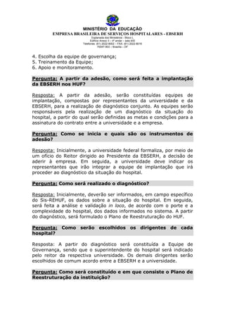 MINISTÉRIO DA EDUCAÇÃO
EMPRESA BRASILEIRA DE SERVIÇOS HOSPITALARES - EBSERH
Esplanada dos Ministérios - Bloco L
Edifício Anexo II – 4º andar – sala 400
Telefones: (61) 2022-8002 – FAX: (61) 2022-8016
70047-903 – Brasília – DF

4. Escolha da equipe de governança;
5. Treinamento da Equipe;
6. Apoio e monitoramento.
Pergunta: A partir da adesão, como será feita a implantação
da EBSERH nos HUF?
Resposta: A partir da adesão, serão constituídas equipes de
implantação, compostas por representantes da universidade e da
EBSERH, para a realização de diagnóstico conjunto. As equipes serão
responsáveis pela realização de um diagnóstico da situação do
hospital, a partir do qual serão definidas as metas e condições para a
assinatura do contrato entre a universidade e a empresa.
Pergunta: Como se inicia e quais são os instrumentos de
adesão?
Resposta: Inicialmente, a universidade federal formaliza, por meio
um ofício do Reitor dirigido ao Presidente da EBSERH, a decisão
aderir à empresa. Em seguida, a universidade deve indicar
representantes que irão integrar a equipe de implantação que
proceder ao diagnóstico da situação do hospital.

de
de
os
irá

Pergunta: Como será realizado o diagnóstico?
Resposta: Inicialmente, deverão ser informados, em campo específico
do Sis-REHUF, os dados sobre a situação do hospital. Em seguida,
será feita a análise e validação in loco, de acordo com o porte e a
complexidade do hospital, dos dados informados no sistema. A partir
do diagnóstico, será formulado o Plano de Reestruturação do HUF.
Pergunta: Como serão escolhidos os dirigentes de cada
hospital?
Resposta: A partir do diagnóstico será constituída a Equipe de
Governança, sendo que o superintendente do hospital será indicado
pelo reitor da respectiva universidade. Os demais dirigentes serão
escolhidos de comum acordo entre a EBSERH e a universidade.
Pergunta: Como será constituído e em que consiste o Plano de
Reestruturação da instituição?

 