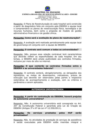 MINISTÉRIO DA EDUCAÇÃO
EMPRESA BRASILEIRA DE SERVIÇOS HOSPITALARES - EBSERH
Esplanada dos Ministérios - Bloco L
Edifício Anexo II – 4º andar – sala 400
Telefones: (61) 2022-8002 – FAX: (61) 2022-8016
70047-903 – Brasília – DF

Resposta: O Plano de Reestruturação de cada hospital será construído
a partir do diagnóstico feito em conjunto pela EBSERH e equipe local
e compreenderá os planos de reestruturação física, tecnológica e de
recursos humanos, bem como a proposta de modelo de gestão
administrativo-financeira e de gestão clínica.
Pergunta: Como será a avaliação do plano de reestruturação?
Resposta: A avaliação será realizada periodicamente pela equipe local
de governança em conjunto com a equipe da EBSERH.
Pergunta: O contrato será comum a todas as universidades?
Resposta: Não, porque essa relação contratual terá características
que deverão refletir as especificidades de cada hospital. Em seu
tempo, a EBSERH dará ampla publicidade aos contratos firmados,
inclusive por meio de sítio na internet.
Pergunta: O que conterão os contratos firmados entre a
EBSERH e as universidades federais?
Resposta: O contrato conterá, obrigatoriamente, as obrigações dos
signatários, as metas de desempenho, indicadores, prazos de
execução que deverão ser observados pelas partes e respectiva
sistemática de acompanhamento e avaliação, com os critérios e
parâmetros a serem aplicados.
AUTONOMIA UNIVERSITÁRIA
Pergunta: A partir da contratação da EBSERH, haverá prejuízo
da autonomia universitária?
Resposta: Não. A autonomia universitária está consagrada no Art.
207 da Constituição Federal e garantida pela Lei de Criação da
EBSERH (Artigos 3º e 6º da Lei nº 12.550/2011).
Pergunta:
Os
privatizados?

serviços

prestados

pelos

HUF

serão

Resposta: Não. As atividades de prestação de serviços de assistência
à saúde executadas pela EBSERH estão inseridas integral e

 