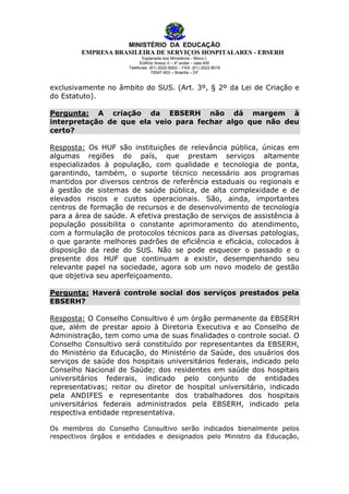 MINISTÉRIO DA EDUCAÇÃO
EMPRESA BRASILEIRA DE SERVIÇOS HOSPITALARES - EBSERH
Esplanada dos Ministérios - Bloco L
Edifício Anexo II – 4º andar – sala 400
Telefones: (61) 2022-8002 – FAX: (61) 2022-8016
70047-903 – Brasília – DF

exclusivamente no âmbito do SUS. (Art. 3º, § 2º da Lei de Criação e
do Estatuto).
Pergunta: A criação da EBSERH não dá margem à
interpretação de que ela veio para fechar algo que não deu
certo?
Resposta: Os HUF são instituições de relevância pública, únicas em
algumas regiões do país, que prestam serviços altamente
especializados à população, com qualidade e tecnologia de ponta,
garantindo, também, o suporte técnico necessário aos programas
mantidos por diversos centros de referência estaduais ou regionais e
à gestão de sistemas de saúde pública, de alta complexidade e de
elevados riscos e custos operacionais. São, ainda, importantes
centros de formação de recursos e de desenvolvimento de tecnologia
para a área de saúde. A efetiva prestação de serviços de assistência à
população possibilita o constante aprimoramento do atendimento,
com a formulação de protocolos técnicos para as diversas patologias,
o que garante melhores padrões de eficiência e eficácia, colocados à
disposição da rede do SUS. Não se pode esquecer o passado e o
presente dos HUF que continuam a existir, desempenhando seu
relevante papel na sociedade, agora sob um novo modelo de gestão
que objetiva seu aperfeiçoamento.
Pergunta: Haverá controle social dos serviços prestados pela
EBSERH?
Resposta: O Conselho Consultivo é um órgão permanente da EBSERH
que, além de prestar apoio à Diretoria Executiva e ao Conselho de
Administração, tem como uma de suas finalidades o controle social. O
Conselho Consultivo será constituído por representantes da EBSERH,
do Ministério da Educação, do Ministério da Saúde, dos usuários dos
serviços de saúde dos hospitais universitários federais, indicado pelo
Conselho Nacional de Saúde; dos residentes em saúde dos hospitais
universitários federais, indicado pelo conjunto de entidades
representativas; reitor ou diretor de hospital universitário, indicado
pela ANDIFES e representante dos trabalhadores dos hospitais
universitários federais administrados pela EBSERH, indicado pela
respectiva entidade representativa.
Os membros do Conselho Consultivo serão indicados bienalmente pelos
respectivos órgãos e entidades e designados pelo Ministro da Educação,

 