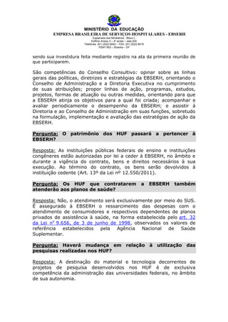 MINISTÉRIO DA EDUCAÇÃO
EMPRESA BRASILEIRA DE SERVIÇOS HOSPITALARES - EBSERH
Esplanada dos Ministérios - Bloco L
Edifício Anexo II – 4º andar – sala 400
Telefones: (61) 2022-8002 – FAX: (61) 2022-8016
70047-903 – Brasília – DF

sendo sua investidura feita mediante registro na ata da primeira reunião de
que participarem.

São competências do Conselho Consultivo: opinar sobre as linhas
gerais das políticas, diretrizes e estratégias da EBSERH, orientando o
Conselho de Administração e a Diretoria Executiva no cumprimento
de suas atribuições; propor linhas de ação, programas, estudos,
projetos, formas de atuação ou outras medidas, orientando para que
a EBSERH atinja os objetivos para a qual foi criada; acompanhar e
avaliar periodicamente o desempenho da EBSERH; e assistir à
Diretoria e ao Conselho de Administração em suas funções, sobretudo
na formulação, implementação e avaliação das estratégias de ação da
EBSERH.
Pergunta: O patrimônio dos HUF passará a pertencer à
EBSERH?
Resposta: As instituições públicas federais de ensino e instituições
congêneres estão autorizadas por lei a ceder à EBSERH, no âmbito e
durante a vigência do contrato, bens e direitos necessários à sua
execução. Ao término do contrato, os bens serão devolvidos à
instituição cedente (Art. 13º da Lei nº 12.550/2011).
Pergunta: Os HUF que contratarem
atenderão aos planos de saúde?

a

EBSERH

também

Resposta: Não, o atendimento será exclusivamente por meio do SUS.
É assegurado à EBSERH o ressarcimento das despesas com o
atendimento de consumidores e respectivos dependentes de planos
privados de assistência à saúde, na forma estabelecida pelo art. 32
da Lei no 9.656, de 3 de junho de 1998, observados os valores de
referência estabelecidos pela
Agência Nacional
de
Saúde
Suplementar.
Pergunta: Haverá mudança em relação à utilização das
pesquisas realizadas nos HUF?
Resposta: A destinação do material e tecnologia decorrentes de
projetos de pesquisa desenvolvidos nos HUF é de exclusiva
competência da administração das universidades federais, no âmbito
de sua autonomia.

 
