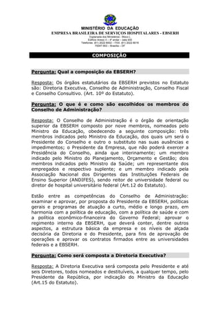 MINISTÉRIO DA EDUCAÇÃO
EMPRESA BRASILEIRA DE SERVIÇOS HOSPITALARES - EBSERH
Esplanada dos Ministérios - Bloco L
Edifício Anexo II – 4º andar – sala 400
Telefones: (61) 2022-8002 – FAX: (61) 2022-8016
70047-903 – Brasília – DF

COMPOSIÇÃO
Pergunta: Qual a composição da EBSERH?
Resposta: Os órgãos estatutários da EBSERH previstos no Estatuto
são: Diretoria Executiva, Conselho de Administração, Conselho Fiscal
e Conselho Consultivo. (Art. 10º do Estatuto).
Pergunta: O que é e como são escolhidos os membros do
Conselho de Administração?
Resposta: O Conselho de Administração é o órgão de orientação
superior da EBSERH composto por nove membros, nomeados pelo
Ministro da Educação, obedecendo a seguinte composição: três
membros indicados pelo Ministro da Educação, dos quais um será o
Presidente do Conselho e outro o substituto nas suas ausências e
impedimentos; o Presidente da Empresa, que não poderá exercer a
Presidência do Conselho, ainda que interinamente; um membro
indicado pelo Ministro do Planejamento, Orçamento e Gestão; dois
membros indicados pelo Ministro da Saúde; um representante dos
empregados e respectivo suplente; e um membro indicado pela
Associação Nacional dos Dirigentes das Instituições Federais de
Ensino Superior (ANDIFES), sendo reitor de universidade federal ou
diretor de hospital universitário federal (Art.12 do Estatuto).
Estão entre as competências do Conselho de Administração:
examinar e aprovar, por proposta do Presidente da EBSERH, políticas
gerais e programas de atuação a curto, médio e longo prazo, em
harmonia com a política de educação, com a política de saúde e com
a política econômico-financeira do Governo Federal; aprovar o
regimento interno da EBSERH, que deverá conter, dentre outros
aspectos, a estrutura básica da empresa e os níveis de alçada
decisória da Diretoria e do Presidente, para fins de aprovação de
operações e aprovar os contratos firmados entre as universidades
federais e a EBSERH.
Pergunta: Como será composta a Diretoria Executiva?
Resposta: A Diretoria Executiva será composta pelo Presidente e até
seis Diretores, todos nomeados e destituíveis, a qualquer tempo, pelo
Presidente da República, por indicação do Ministro da Educação
(Art.15 do Estatuto).

 