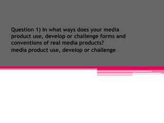 Question 1) In what ways does your media
product use, develop or challenge forms and
conventions of real media products?
media product use, develop or challenge
 