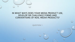 IN WHAT WAYS DOES YOUR MEDIA PRODUCT USE,
DEVELOP OR CHALLENGE FORMS AND
CONVENTIONS OF REAL MEDIA PRODUCTS?
QUESTION 1
 