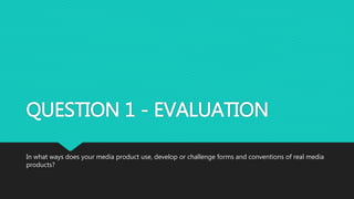 QUESTION 1 - EVALUATION
In what ways does your media product use, develop or challenge forms and conventions of real media
products?
 