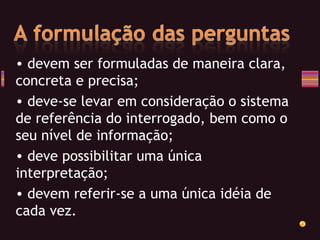 devem ser formuladas de maneira clara, concreta e precisa; deve-se levar em consideração o sistema de referência do interrogado, bem como o seu nível de informação; deve possibilitar uma única interpretação;  devem referir-se a uma única idéia de cada vez. 