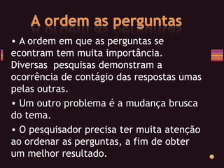 A ordem em que as perguntas se econtram tem muita importância. Diversas  pesquisas demonstram a ocorrência de contágio das respostas umas pelas outras. Um outro problema é a mudança brusca do tema. O pesquisador precisa ter muita atenção ao ordenar as perguntas, a fim de obter um melhor resultado. 