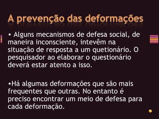 Alguns mecanismos de defesa social, de maneira inconsciente, intevêm na situação de resposta a um quetionário. O pesquisador ao elaborar o questionário deverá estar atento a isso. Há algumas deformações que são mais frequentes que outras. No entanto é preciso encontrar um meio de defesa para cada deformação. 