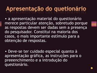 a apresentação material do questionário merece particular atenção, sobretudo porque as respostas devem ser dadas sem a presença do pesquisador. Constitui na maioria dos casos, o mais importante estímulo para a obtenção de respostas. Deve-se ter cuidado especial quanto à apresentação gráfica, as instruções para o preeenchimento e a introdução do questionário. 