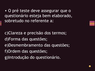 O pré teste deve assegurar que o questionário esteja bem elaborado, sobretudo no referente a: Clareza e precisão dos termos; Forma das questões; Desmembramento das questões; Ordem das questões; Introdução do questionário. 