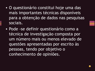 O questionário constitui hoje uma das mais importantes técnicas disponíveis para a obtenção de dados nas pesquisas sociais. Pode -se definir questionário como a técnica de investigação composta por um número mais ou menos elevado de questões apresentadas por escrito às pessoas, tendo por objetivo o conhecimento de opiniões. 