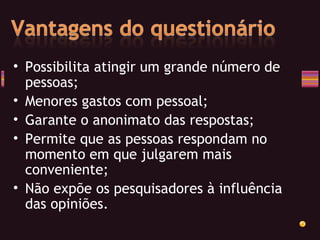 Possibilita atingir um grande número de pessoas; Menores gastos com pessoal; Garante o anonimato das respostas; Permite que as pessoas respondam no momento em que julgarem mais conveniente; Não expõe os pesquisadores à influência das opiniões. 
