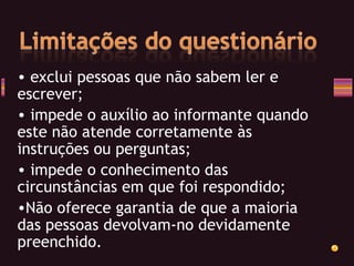 exclui pessoas que não sabem ler e  escrever; impede o auxílio ao informante quando este não atende corretamente às instruções ou perguntas; impede o conhecimento das circunstâncias em que foi respondido; Não oferece garantia de que a maioria das pessoas devolvam-no devidamente preenchido. 