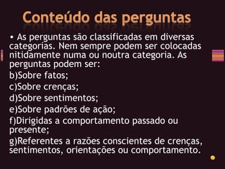 As perguntas são classificadas em diversas categorias. Nem sempre podem ser colocadas nitidamente numa ou noutra categoria. As perguntas podem ser: Sobre fatos; Sobre crenças; Sobre sentimentos; Sobre padrões de ação; Dirigidas a comportamento passado ou presente; Referentes a razões conscientes de crenças, sentimentos, orientações ou comportamento. 