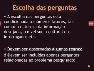 A escolha das perguntas está condicionada a inúmeros fatores, tais como: a natureza da informação desejada, o nível sócio-cultural dos interrogados etc. Devem ser observadas algumas regras: Devem ser incluídas apenas perguntas relacionadas ao problema pesquisado; 
