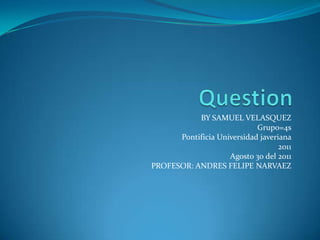 Question BY SAMUEL VELASQUEZ Grupo=4s Pontificia Universidad javeriana 2011 Agosto 30 del 2011 PROFESOR: ANDRES FELIPE NARVAEZ 