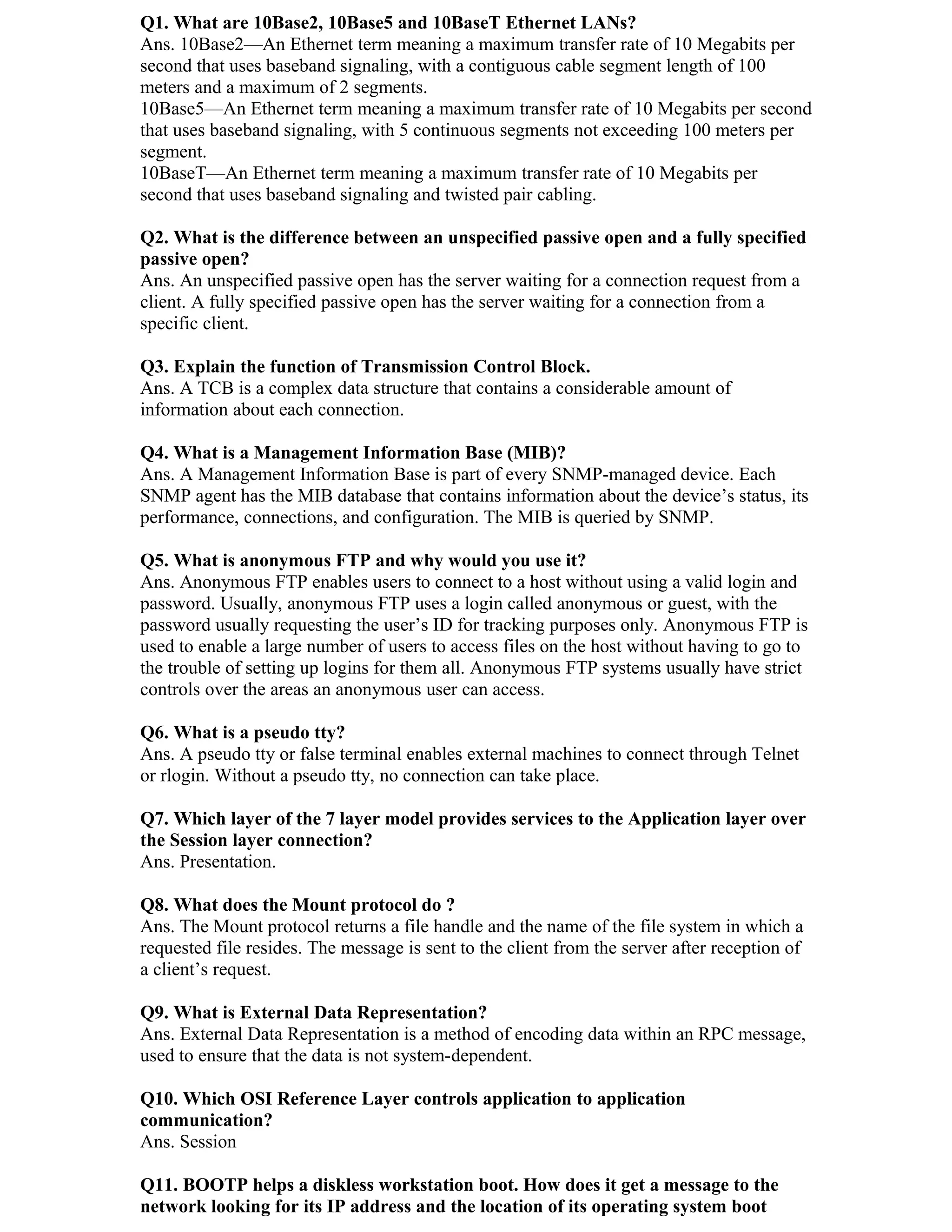 Q1. What are 10Base2, 10Base5 and 10BaseT Ethernet LANs?
Ans. 10Base2—An Ethernet term meaning a maximum transfer rate of 10 Megabits per
second that uses baseband signaling, with a contiguous cable segment length of 100
meters and a maximum of 2 segments.
10Base5—An Ethernet term meaning a maximum transfer rate of 10 Megabits per second
that uses baseband signaling, with 5 continuous segments not exceeding 100 meters per
segment.
10BaseT—An Ethernet term meaning a maximum transfer rate of 10 Megabits per
second that uses baseband signaling and twisted pair cabling.

Q2. What is the difference between an unspecified passive open and a fully specified
passive open?
Ans. An unspecified passive open has the server waiting for a connection request from a
client. A fully specified passive open has the server waiting for a connection from a
specific client.

Q3. Explain the function of Transmission Control Block.
Ans. A TCB is a complex data structure that contains a considerable amount of
information about each connection.

Q4. What is a Management Information Base (MIB)?
Ans. A Management Information Base is part of every SNMP-managed device. Each
SNMP agent has the MIB database that contains information about the device’s status, its
performance, connections, and configuration. The MIB is queried by SNMP.

Q5. What is anonymous FTP and why would you use it?
Ans. Anonymous FTP enables users to connect to a host without using a valid login and
password. Usually, anonymous FTP uses a login called anonymous or guest, with the
password usually requesting the user’s ID for tracking purposes only. Anonymous FTP is
used to enable a large number of users to access files on the host without having to go to
the trouble of setting up logins for them all. Anonymous FTP systems usually have strict
controls over the areas an anonymous user can access.

Q6. What is a pseudo tty?
Ans. A pseudo tty or false terminal enables external machines to connect through Telnet
or rlogin. Without a pseudo tty, no connection can take place.

Q7. Which layer of the 7 layer model provides services to the Application layer over
the Session layer connection?
Ans. Presentation.

Q8. What does the Mount protocol do ?
Ans. The Mount protocol returns a file handle and the name of the file system in which a
requested file resides. The message is sent to the client from the server after reception of
a client’s request.

Q9. What is External Data Representation?
Ans. External Data Representation is a method of encoding data within an RPC message,
used to ensure that the data is not system-dependent.

Q10. Which OSI Reference Layer controls application to application
communication?
Ans. Session

Q11. BOOTP helps a diskless workstation boot. How does it get a message to the
network looking for its IP address and the location of its operating system boot
 