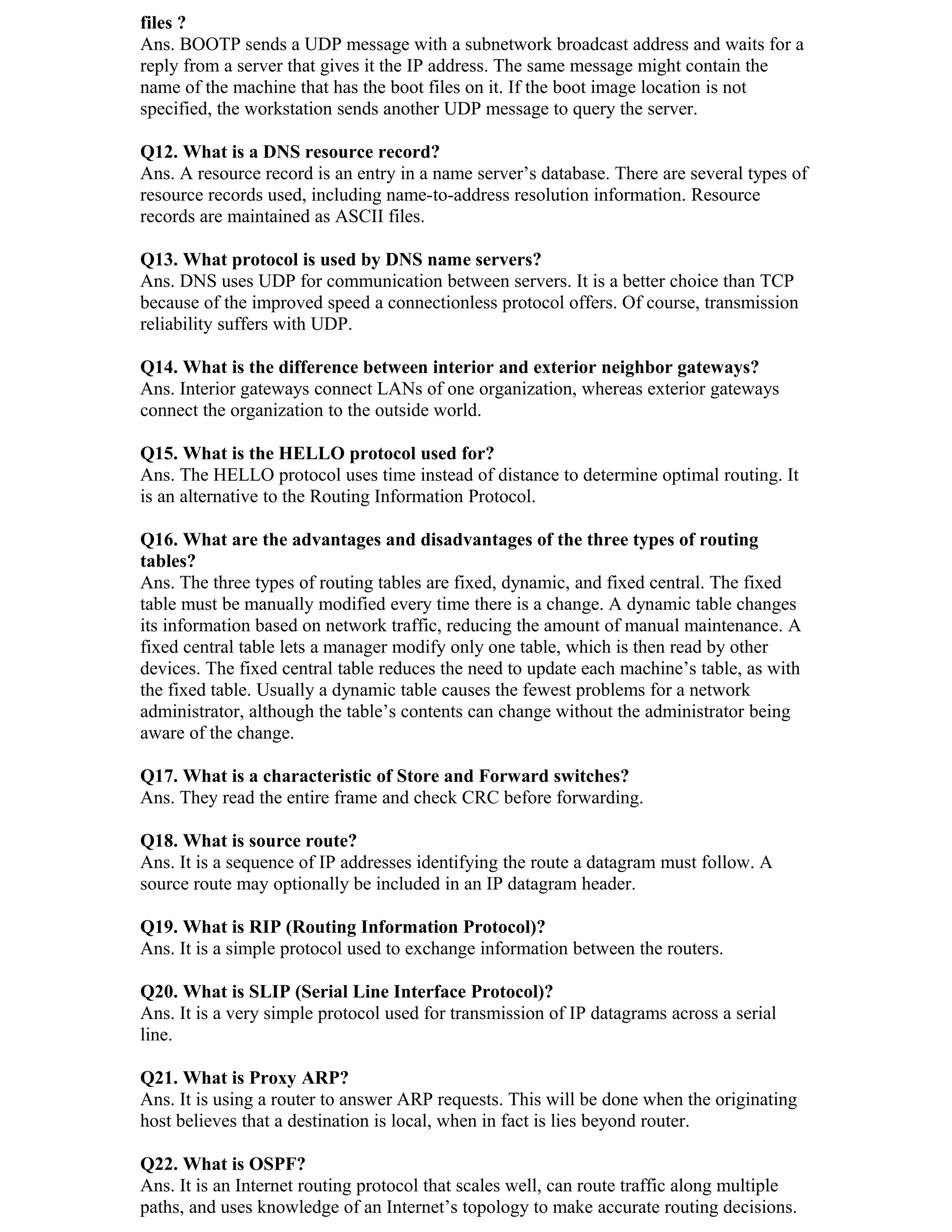 files ?
Ans. BOOTP sends a UDP message with a subnetwork broadcast address and waits for a
reply from a server that gives it the IP address. The same message might contain the
name of the machine that has the boot files on it. If the boot image location is not
specified, the workstation sends another UDP message to query the server.

Q12. What is a DNS resource record?
Ans. A resource record is an entry in a name server’s database. There are several types of
resource records used, including name-to-address resolution information. Resource
records are maintained as ASCII files.

Q13. What protocol is used by DNS name servers?
Ans. DNS uses UDP for communication between servers. It is a better choice than TCP
because of the improved speed a connectionless protocol offers. Of course, transmission
reliability suffers with UDP.

Q14. What is the difference between interior and exterior neighbor gateways?
Ans. Interior gateways connect LANs of one organization, whereas exterior gateways
connect the organization to the outside world.

Q15. What is the HELLO protocol used for?
Ans. The HELLO protocol uses time instead of distance to determine optimal routing. It
is an alternative to the Routing Information Protocol.

Q16. What are the advantages and disadvantages of the three types of routing
tables?
Ans. The three types of routing tables are fixed, dynamic, and fixed central. The fixed
table must be manually modified every time there is a change. A dynamic table changes
its information based on network traffic, reducing the amount of manual maintenance. A
fixed central table lets a manager modify only one table, which is then read by other
devices. The fixed central table reduces the need to update each machine’s table, as with
the fixed table. Usually a dynamic table causes the fewest problems for a network
administrator, although the table’s contents can change without the administrator being
aware of the change.

Q17. What is a characteristic of Store and Forward switches?
Ans. They read the entire frame and check CRC before forwarding.

Q18. What is source route?
Ans. It is a sequence of IP addresses identifying the route a datagram must follow. A
source route may optionally be included in an IP datagram header.

Q19. What is RIP (Routing Information Protocol)?
Ans. It is a simple protocol used to exchange information between the routers.

Q20. What is SLIP (Serial Line Interface Protocol)?
Ans. It is a very simple protocol used for transmission of IP datagrams across a serial
line.

Q21. What is Proxy ARP?
Ans. It is using a router to answer ARP requests. This will be done when the originating
host believes that a destination is local, when in fact is lies beyond router.

Q22. What is OSPF?
Ans. It is an Internet routing protocol that scales well, can route traffic along multiple
paths, and uses knowledge of an Internet’s topology to make accurate routing decisions.
 