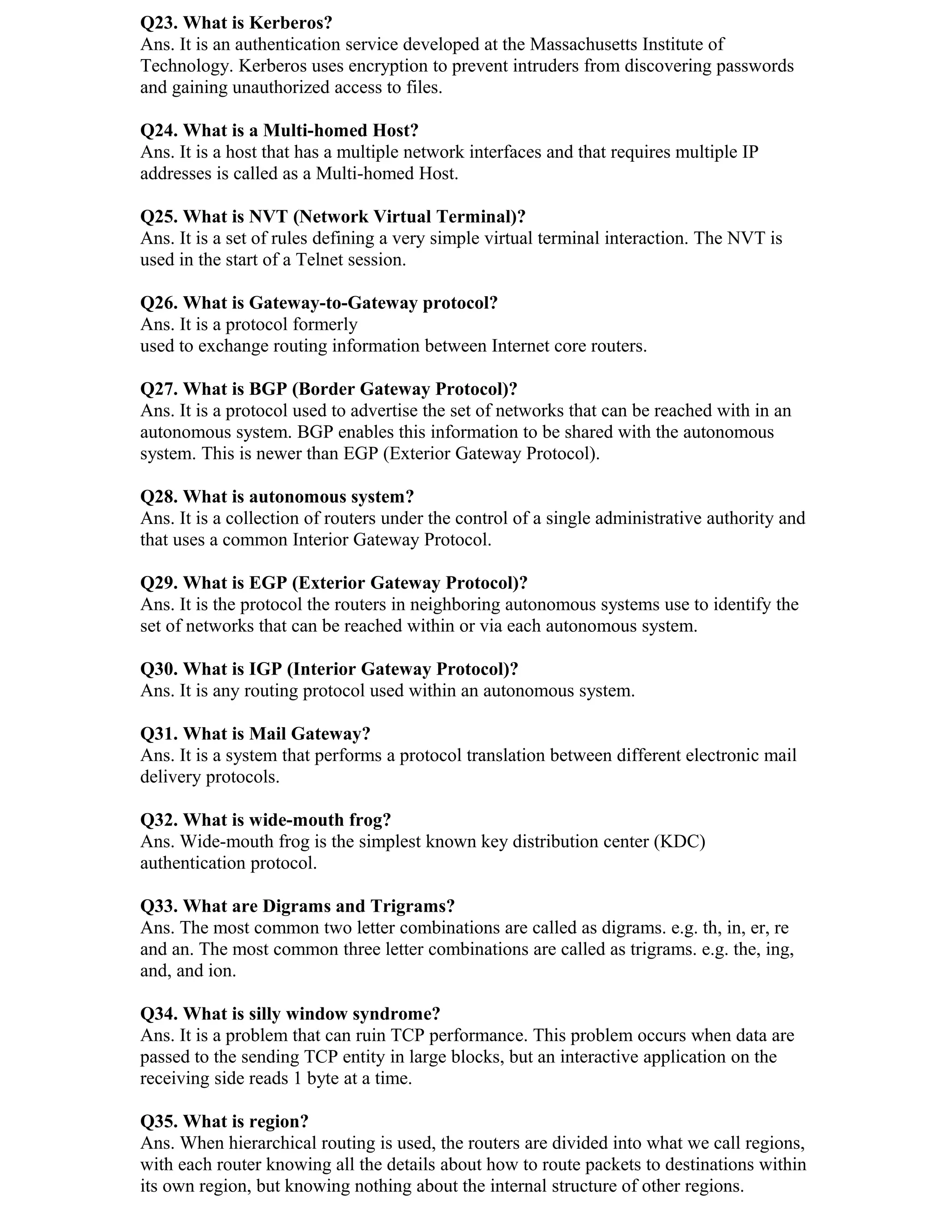 Q23. What is Kerberos?
Ans. It is an authentication service developed at the Massachusetts Institute of
Technology. Kerberos uses encryption to prevent intruders from discovering passwords
and gaining unauthorized access to files.

Q24. What is a Multi-homed Host?
Ans. It is a host that has a multiple network interfaces and that requires multiple IP
addresses is called as a Multi-homed Host.

Q25. What is NVT (Network Virtual Terminal)?
Ans. It is a set of rules defining a very simple virtual terminal interaction. The NVT is
used in the start of a Telnet session.

Q26. What is Gateway-to-Gateway protocol?
Ans. It is a protocol formerly
used to exchange routing information between Internet core routers.

Q27. What is BGP (Border Gateway Protocol)?
Ans. It is a protocol used to advertise the set of networks that can be reached with in an
autonomous system. BGP enables this information to be shared with the autonomous
system. This is newer than EGP (Exterior Gateway Protocol).

Q28. What is autonomous system?
Ans. It is a collection of routers under the control of a single administrative authority and
that uses a common Interior Gateway Protocol.

Q29. What is EGP (Exterior Gateway Protocol)?
Ans. It is the protocol the routers in neighboring autonomous systems use to identify the
set of networks that can be reached within or via each autonomous system.

Q30. What is IGP (Interior Gateway Protocol)?
Ans. It is any routing protocol used within an autonomous system.

Q31. What is Mail Gateway?
Ans. It is a system that performs a protocol translation between different electronic mail
delivery protocols.

Q32. What is wide-mouth frog?
Ans. Wide-mouth frog is the simplest known key distribution center (KDC)
authentication protocol.

Q33. What are Digrams and Trigrams?
Ans. The most common two letter combinations are called as digrams. e.g. th, in, er, re
and an. The most common three letter combinations are called as trigrams. e.g. the, ing,
and, and ion.

Q34. What is silly window syndrome?
Ans. It is a problem that can ruin TCP performance. This problem occurs when data are
passed to the sending TCP entity in large blocks, but an interactive application on the
receiving side reads 1 byte at a time.

Q35. What is region?
Ans. When hierarchical routing is used, the routers are divided into what we call regions,
with each router knowing all the details about how to route packets to destinations within
its own region, but knowing nothing about the internal structure of other regions.
 