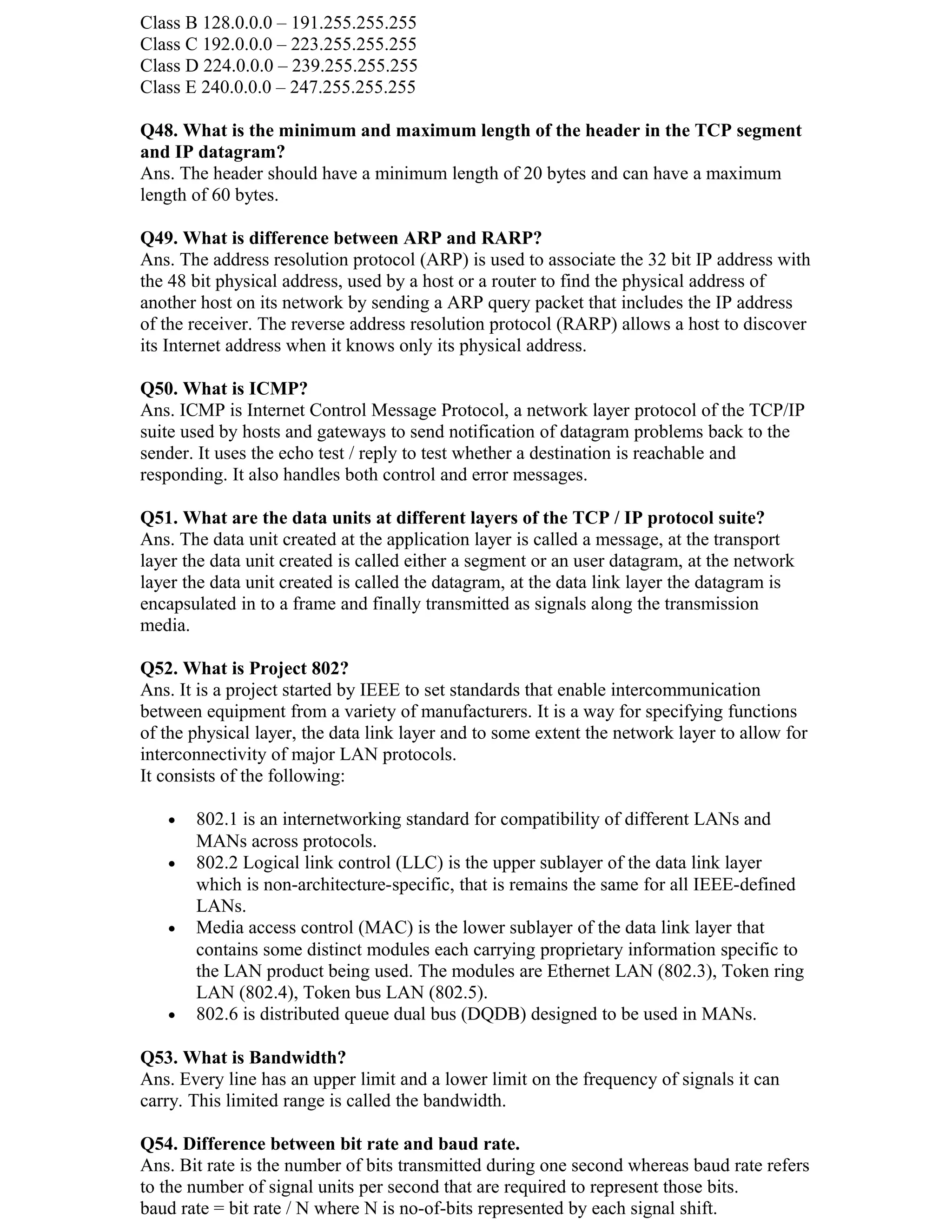 Class B 128.0.0.0 – 191.255.255.255
Class C 192.0.0.0 – 223.255.255.255
Class D 224.0.0.0 – 239.255.255.255
Class E 240.0.0.0 – 247.255.255.255

Q48. What is the minimum and maximum length of the header in the TCP segment
and IP datagram?
Ans. The header should have a minimum length of 20 bytes and can have a maximum
length of 60 bytes.

Q49. What is difference between ARP and RARP?
Ans. The address resolution protocol (ARP) is used to associate the 32 bit IP address with
the 48 bit physical address, used by a host or a router to find the physical address of
another host on its network by sending a ARP query packet that includes the IP address
of the receiver. The reverse address resolution protocol (RARP) allows a host to discover
its Internet address when it knows only its physical address.

Q50. What is ICMP?
Ans. ICMP is Internet Control Message Protocol, a network layer protocol of the TCP/IP
suite used by hosts and gateways to send notification of datagram problems back to the
sender. It uses the echo test / reply to test whether a destination is reachable and
responding. It also handles both control and error messages.

Q51. What are the data units at different layers of the TCP / IP protocol suite?
Ans. The data unit created at the application layer is called a message, at the transport
layer the data unit created is called either a segment or an user datagram, at the network
layer the data unit created is called the datagram, at the data link layer the datagram is
encapsulated in to a frame and finally transmitted as signals along the transmission
media.

Q52. What is Project 802?
Ans. It is a project started by IEEE to set standards that enable intercommunication
between equipment from a variety of manufacturers. It is a way for specifying functions
of the physical layer, the data link layer and to some extent the network layer to allow for
interconnectivity of major LAN protocols.
It consists of the following:

   •   802.1 is an internetworking standard for compatibility of different LANs and
       MANs across protocols.
   •   802.2 Logical link control (LLC) is the upper sublayer of the data link layer
       which is non-architecture-specific, that is remains the same for all IEEE-defined
       LANs.
   •   Media access control (MAC) is the lower sublayer of the data link layer that
       contains some distinct modules each carrying proprietary information specific to
       the LAN product being used. The modules are Ethernet LAN (802.3), Token ring
       LAN (802.4), Token bus LAN (802.5).
   •   802.6 is distributed queue dual bus (DQDB) designed to be used in MANs.

Q53. What is Bandwidth?
Ans. Every line has an upper limit and a lower limit on the frequency of signals it can
carry. This limited range is called the bandwidth.

Q54. Difference between bit rate and baud rate.
Ans. Bit rate is the number of bits transmitted during one second whereas baud rate refers
to the number of signal units per second that are required to represent those bits.
baud rate = bit rate / N where N is no-of-bits represented by each signal shift.
 