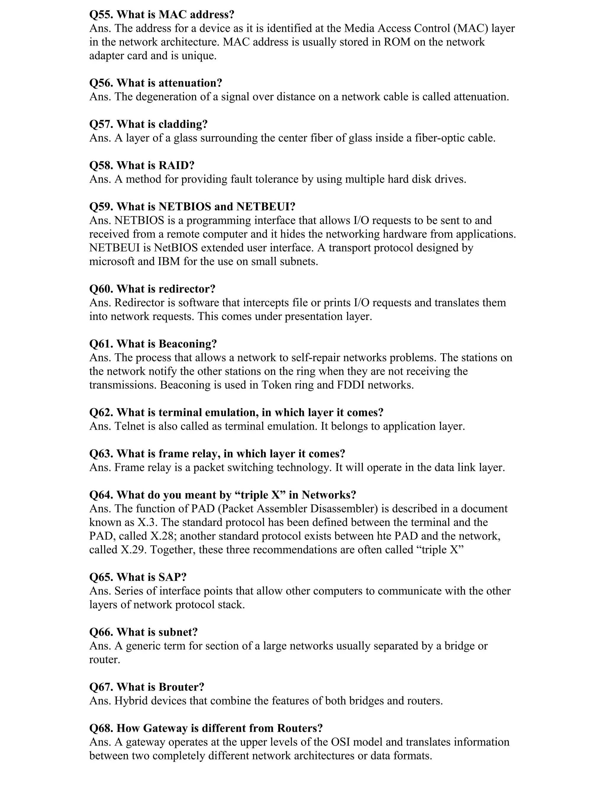 Q55. What is MAC address?
Ans. The address for a device as it is identified at the Media Access Control (MAC) layer
in the network architecture. MAC address is usually stored in ROM on the network
adapter card and is unique.

Q56. What is attenuation?
Ans. The degeneration of a signal over distance on a network cable is called attenuation.

Q57. What is cladding?
Ans. A layer of a glass surrounding the center fiber of glass inside a fiber-optic cable.

Q58. What is RAID?
Ans. A method for providing fault tolerance by using multiple hard disk drives.

Q59. What is NETBIOS and NETBEUI?
Ans. NETBIOS is a programming interface that allows I/O requests to be sent to and
received from a remote computer and it hides the networking hardware from applications.
NETBEUI is NetBIOS extended user interface. A transport protocol designed by
microsoft and IBM for the use on small subnets.

Q60. What is redirector?
Ans. Redirector is software that intercepts file or prints I/O requests and translates them
into network requests. This comes under presentation layer.

Q61. What is Beaconing?
Ans. The process that allows a network to self-repair networks problems. The stations on
the network notify the other stations on the ring when they are not receiving the
transmissions. Beaconing is used in Token ring and FDDI networks.

Q62. What is terminal emulation, in which layer it comes?
Ans. Telnet is also called as terminal emulation. It belongs to application layer.

Q63. What is frame relay, in which layer it comes?
Ans. Frame relay is a packet switching technology. It will operate in the data link layer.

Q64. What do you meant by “triple X” in Networks?
Ans. The function of PAD (Packet Assembler Disassembler) is described in a document
known as X.3. The standard protocol has been defined between the terminal and the
PAD, called X.28; another standard protocol exists between hte PAD and the network,
called X.29. Together, these three recommendations are often called “triple X”

Q65. What is SAP?
Ans. Series of interface points that allow other computers to communicate with the other
layers of network protocol stack.

Q66. What is subnet?
Ans. A generic term for section of a large networks usually separated by a bridge or
router.

Q67. What is Brouter?
Ans. Hybrid devices that combine the features of both bridges and routers.

Q68. How Gateway is different from Routers?
Ans. A gateway operates at the upper levels of the OSI model and translates information
between two completely different network architectures or data formats.
 