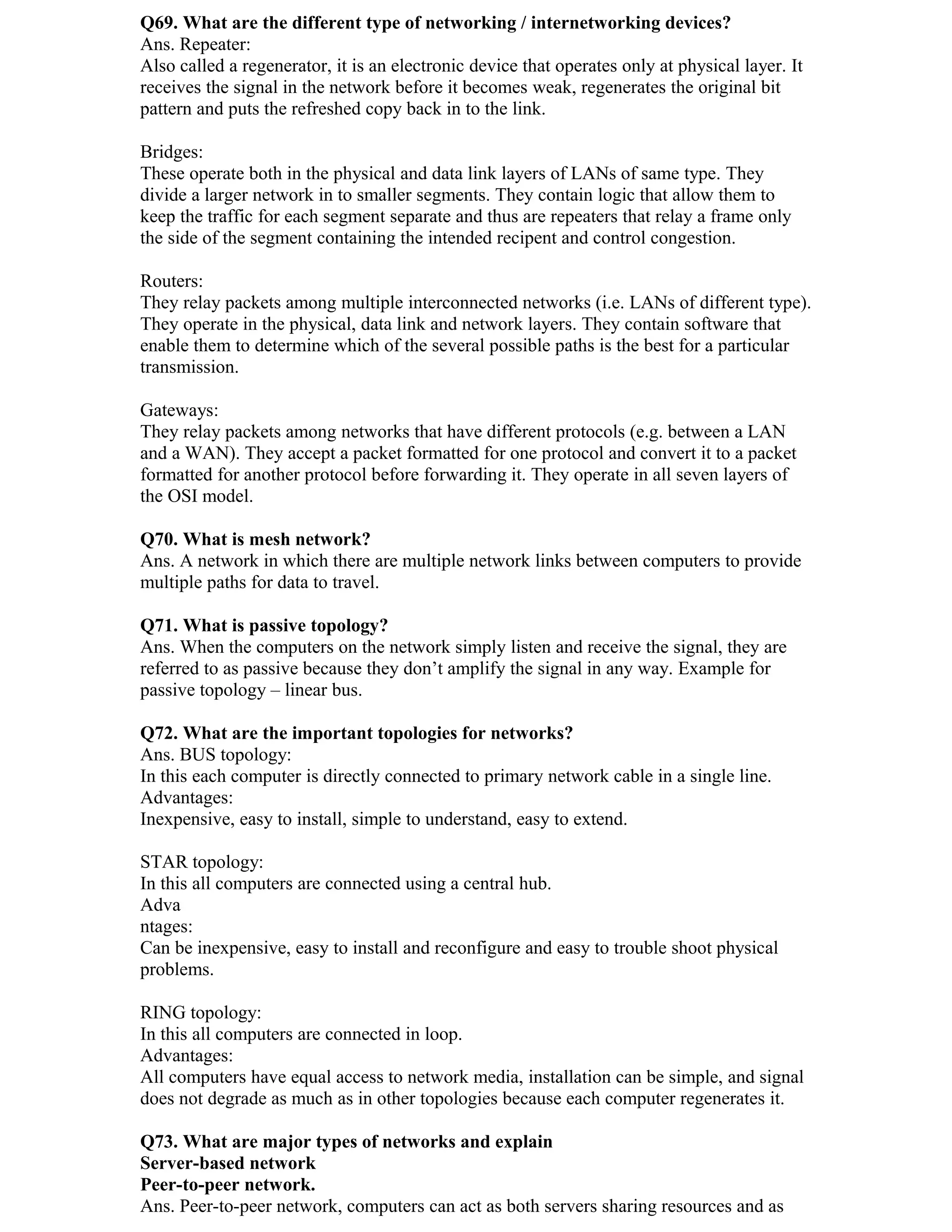 Q69. What are the different type of networking / internetworking devices?
Ans. Repeater:
Also called a regenerator, it is an electronic device that operates only at physical layer. It
receives the signal in the network before it becomes weak, regenerates the original bit
pattern and puts the refreshed copy back in to the link.

Bridges:
These operate both in the physical and data link layers of LANs of same type. They
divide a larger network in to smaller segments. They contain logic that allow them to
keep the traffic for each segment separate and thus are repeaters that relay a frame only
the side of the segment containing the intended recipent and control congestion.

Routers:
They relay packets among multiple interconnected networks (i.e. LANs of different type).
They operate in the physical, data link and network layers. They contain software that
enable them to determine which of the several possible paths is the best for a particular
transmission.

Gateways:
They relay packets among networks that have different protocols (e.g. between a LAN
and a WAN). They accept a packet formatted for one protocol and convert it to a packet
formatted for another protocol before forwarding it. They operate in all seven layers of
the OSI model.

Q70. What is mesh network?
Ans. A network in which there are multiple network links between computers to provide
multiple paths for data to travel.

Q71. What is passive topology?
Ans. When the computers on the network simply listen and receive the signal, they are
referred to as passive because they don’t amplify the signal in any way. Example for
passive topology – linear bus.

Q72. What are the important topologies for networks?
Ans. BUS topology:
In this each computer is directly connected to primary network cable in a single line.
Advantages:
Inexpensive, easy to install, simple to understand, easy to extend.

STAR topology:
In this all computers are connected using a central hub.
Adva
ntages:
Can be inexpensive, easy to install and reconfigure and easy to trouble shoot physical
problems.

RING topology:
In this all computers are connected in loop.
Advantages:
All computers have equal access to network media, installation can be simple, and signal
does not degrade as much as in other topologies because each computer regenerates it.

Q73. What are major types of networks and explain
Server-based network
Peer-to-peer network.
Ans. Peer-to-peer network, computers can act as both servers sharing resources and as
 