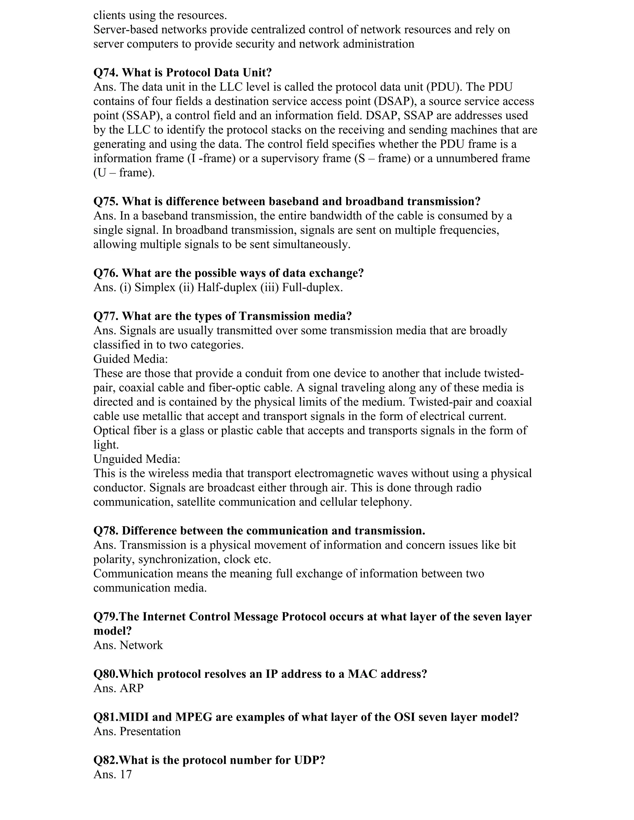 clients using the resources.
Server-based networks provide centralized control of network resources and rely on
server computers to provide security and network administration

Q74. What is Protocol Data Unit?
Ans. The data unit in the LLC level is called the protocol data unit (PDU). The PDU
contains of four fields a destination service access point (DSAP), a source service access
point (SSAP), a control field and an information field. DSAP, SSAP are addresses used
by the LLC to identify the protocol stacks on the receiving and sending machines that are
generating and using the data. The control field specifies whether the PDU frame is a
information frame (I -frame) or a supervisory frame (S – frame) or a unnumbered frame
(U – frame).

Q75. What is difference between baseband and broadband transmission?
Ans. In a baseband transmission, the entire bandwidth of the cable is consumed by a
single signal. In broadband transmission, signals are sent on multiple frequencies,
allowing multiple signals to be sent simultaneously.

Q76. What are the possible ways of data exchange?
Ans. (i) Simplex (ii) Half-duplex (iii) Full-duplex.

Q77. What are the types of Transmission media?
Ans. Signals are usually transmitted over some transmission media that are broadly
classified in to two categories.
Guided Media:
These are those that provide a conduit from one device to another that include twisted-
pair, coaxial cable and fiber-optic cable. A signal traveling along any of these media is
directed and is contained by the physical limits of the medium. Twisted-pair and coaxial
cable use metallic that accept and transport signals in the form of electrical current.
Optical fiber is a glass or plastic cable that accepts and transports signals in the form of
light.
Unguided Media:
This is the wireless media that transport electromagnetic waves without using a physical
conductor. Signals are broadcast either through air. This is done through radio
communication, satellite communication and cellular telephony.

Q78. Difference between the communication and transmission.
Ans. Transmission is a physical movement of information and concern issues like bit
polarity, synchronization, clock etc.
Communication means the meaning full exchange of information between two
communication media.

Q79.The Internet Control Message Protocol occurs at what layer of the seven layer
model?
Ans. Network

Q80.Which protocol resolves an IP address to a MAC address?
Ans. ARP

Q81.MIDI and MPEG are examples of what layer of the OSI seven layer model?
Ans. Presentation

Q82.What is the protocol number for UDP?
Ans. 17
 