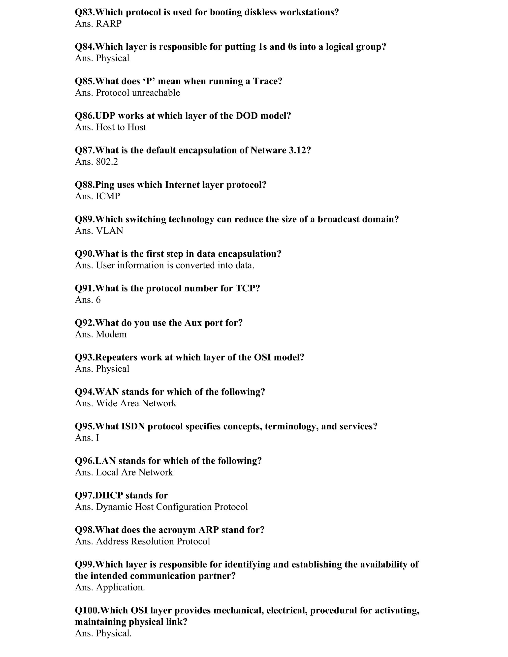 Q83.Which protocol is used for booting diskless workstations?
Ans. RARP

Q84.Which layer is responsible for putting 1s and 0s into a logical group?
Ans. Physical

Q85.What does ‘P’ mean when running a Trace?
Ans. Protocol unreachable

Q86.UDP works at which layer of the DOD model?
Ans. Host to Host

Q87.What is the default encapsulation of Netware 3.12?
Ans. 802.2

Q88.Ping uses which Internet layer protocol?
Ans. ICMP

Q89.Which switching technology can reduce the size of a broadcast domain?
Ans. VLAN

Q90.What is the first step in data encapsulation?
Ans. User information is converted into data.

Q91.What is the protocol number for TCP?
Ans. 6

Q92.What do you use the Aux port for?
Ans. Modem

Q93.Repeaters work at which layer of the OSI model?
Ans. Physical

Q94.WAN stands for which of the following?
Ans. Wide Area Network

Q95.What ISDN protocol specifies concepts, terminology, and services?
Ans. I

Q96.LAN stands for which of the following?
Ans. Local Are Network

Q97.DHCP stands for
Ans. Dynamic Host Configuration Protocol

Q98.What does the acronym ARP stand for?
Ans. Address Resolution Protocol

Q99.Which layer is responsible for identifying and establishing the availability of
the intended communication partner?
Ans. Application.

Q100.Which OSI layer provides mechanical, electrical, procedural for activating,
maintaining physical link?
Ans. Physical.
 