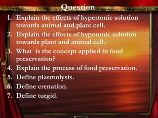 Question
1. Explain the effects of hypertonic solution
   towards animal and plant cell.
2. Explain the effects of hypotonic solution
   towards plant and animal cell.
3. What is the concept applied in food
   preservation?
4. Explain the process of food preservation.
5. Define plasmolysis.
6. Define crenation.
7. Define turgid.
 