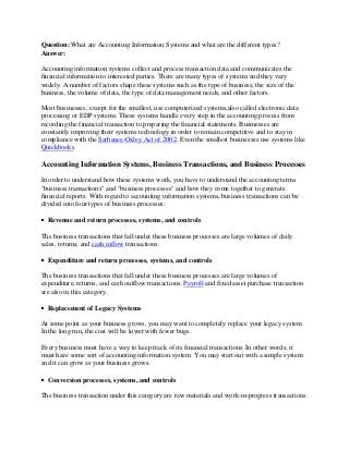 Question: What are Accounting Information Systems and what are the different types?
Answer:
Accounting information systems collect and process transaction data and communicates the
financial information to interested parties. There are many types of systems and they vary
widely. A number of factors shape these systems such as the type of business, the size of the
business, the volume of data, the type of data management needs, and other factors.
Most businesses, except for the smallest, use computerized systems,also called electronic data
processing or EDP systems. These systems handle every step in the accounting process from
recording the financial transaction to preparing the financial statements. Businesses are
constantly improving their systems technology in order to remain competitive and to stay in
compliance with the Sarbanes-Oxley Act of 2002. Even the smallest businesses use systems like
Quickbooks.

Accounting Information Systems, Business Transactions, and Business Processes
In order to understand how these systems work, you have to understand the accounting terms
"business transactions" and "business processes" and how they come together to generate
financial reports. With regard to accounting information systems, business transactions can be
divided into four types of business processes:
Revenue and return processes, systems, and controls
The business transactions that fall under these business processes are large volumes of daily
sales, returns, and cash inflow transactions.
Expenditure and return processes, systems, and controls
The business transactions that fall under these business processes are large volumes of
expenditure, returns, and cash outflow transactions. Payroll and fixed asset purchase transaction
are also in this category.
Replacement of Legacy Systems
At some point as your business grows, you may want to completely replace your legacy system.
In the long run, the cost will be lower with fewer bugs.
Every business must have a way to keep track of its financial transactions. In other words, it
must have some sort of accounting information system. You may start out with a simple system
and it can grow as your business grows.
Conversion processes, systems, and controls
The business transaction under this category are raw materials and work-in-progress transactions.

 