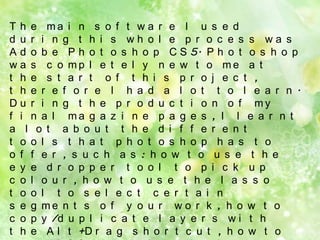 T h e ma i n s o f t w a r e I u s e d
d u r i n g t h i s wh o l e p r o c e s s wa s
A d o b e P h o t o s h o p C S 5. P h o t o s h o p
w a s c o mp l e t e l y n e w t o me a t
t h e s t a r t o f t h i s p r o j e c t ,
t h e r e f o r e I h a d a l o t t o l e a r n .
D u r i n g t h e p r o d u c t i o n o f my
f i n a l ma g a z i n e p a g e s , I l e a r n t
a l o t a b o u t t h e d i f f e r e n t
t o o l s t h a t p h o t o s h o p h a s t o
o f f e r , s u c h a s : h o w t o u s e t h e
e y e d r o p p e r t o o l t o p i c k u p
c o l o u r , h o w t o u s e t h e l a s s o
t o o l t o s e l e c t c e r t a i n
s e g me n t s o f y o u r w o r k , h o w t o
c o p y /d u p l i c a t e l a y e r s w i t h
t h e A l t +D r a g s h o r t c u t , h o w t o

 
