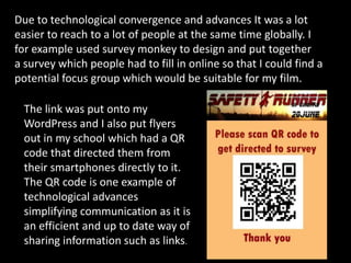 Due to technological convergence and advances It was a lot
easier to reach to a lot of people at the same time globally. I
for example used survey monkey to design and put together
a survey which people had to fill in online so that I could find a
potential focus group which would be suitable for my film.
The link was put onto my
WordPress and I also put flyers
out in my school which had a QR
code that directed them from
their smartphones directly to it.
The QR code is one example of
technological advances
simplifying communication as it is
an efficient and up to date way of
sharing information such as links.
 
