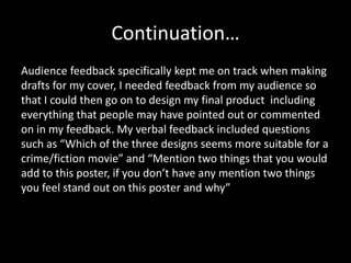 Continuation…
Audience feedback specifically kept me on track when making
drafts for my cover, I needed feedback from my audience so
that I could then go on to design my final product including
everything that people may have pointed out or commented
on in my feedback. My verbal feedback included questions
such as “Which of the three designs seems more suitable for a
crime/fiction movie” and “Mention two things that you would
add to this poster, if you don’t have any mention two things
you feel stand out on this poster and why”
 